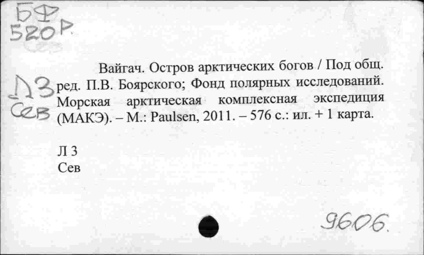 ﻿520 *
лг
ÛZ.F5
Вайгач. Остров арктических богов / Под общ. ред. П.В. Боярского; Фонд полярных исследований. Морская арктическая комплексная экспедиция (МАКЭ). - М.: Paulsen, 2011. - 576 с.: ил. + 1 карта.
ЛЗ
Сев